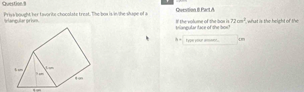 Priya bought her favorite chocolate treat. The box is in the shape of a 
triangular prism. If the volume of the box is 72cm^2 , what is the height of the 
triangular face of the box?
h= type your answer... cm
6 cm