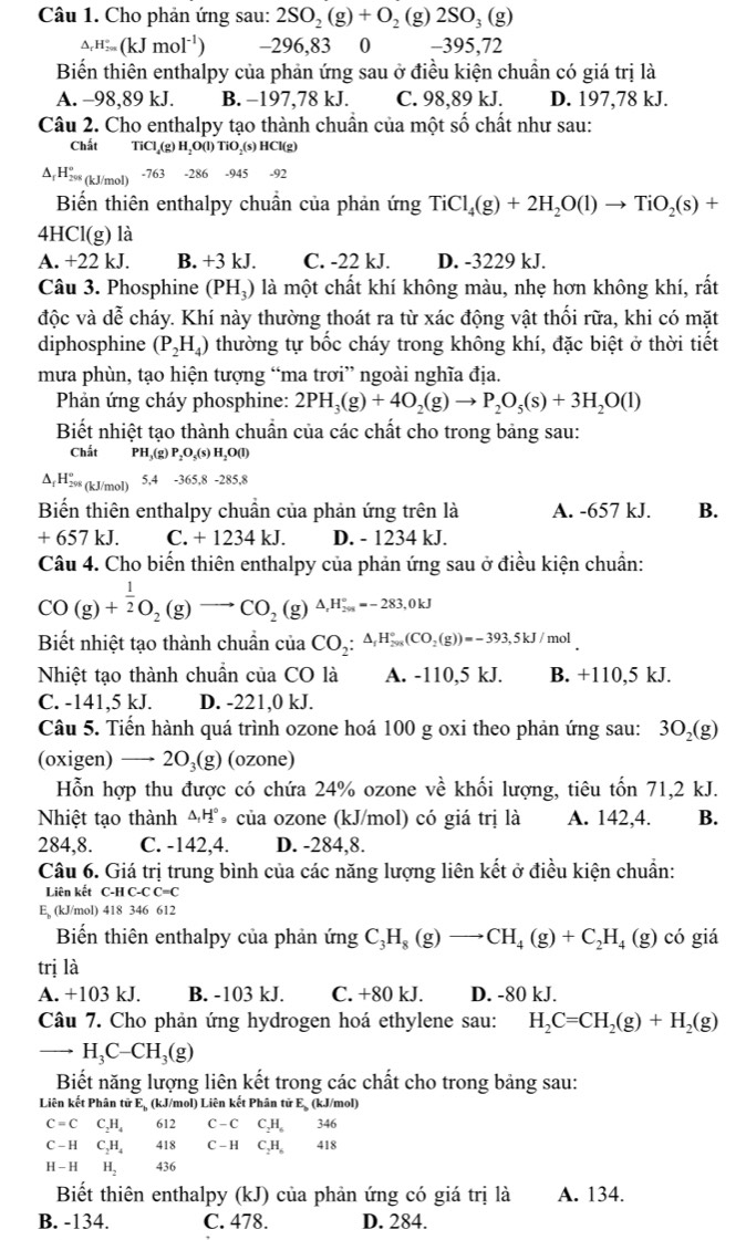 Cho phản ứng sau: 2SO_2(g)+O_2(g)2SO_3(g)
△ _rH_(2m)°(kJmol^(-1)) -296,83 0 -395,72
Biến thiên enthalpy của phản ứng sau ở điều kiện chuẩn có giá trị là
A. -98,89 kJ. B. −197,78 kJ. C. 98,89 kJ. D. 197,78 kJ.
Câu 2. Cho enthalpy tạo thành chuẩn của một số chất như sau:
Chất 1ic l↓(g) H,O(l) TiO,(s) HCl(g)
∆,H≥ (kJ/mol) -763 -286 -945 -92
Biến thiên enthalpy chuẩn của phản ứng TiCl_4(g)+2H_2O(l)to TiO_2(s)+
4HCl(g) là
A. +22 kJ. B. +3 kJ. C. -22 kJ. D. -3229 kJ.
Câu 3. Phosphine (PH₃) là một chất khí không màu, nhẹ hơn không khí, rất
độc và dễ cháy. Khí này thường thoát ra từ xác động vật thối rữa, khi có mặt
diphosphine (P_2H_4) thường tự bốc cháy trong không khí, đặc biệt ở thời tiết
mưa phùn, tạo hiện tượng “ma trơi” ngoài nghĩa địa.
Phản ứng cháy phosphine: 2PH_3(g)+4O_2(g)to P_2O_5(s)+3H_2O(l)
Biết nhiệt tạo thành chuẩn của các chất cho trong bảng sau:
Chất PH,(g) P₂O,(s) H₃O(l)
△ _fH_(298)^o (kJ/mol) 5, 4-365.8 -285,8
Biến thiên enthalpy chuẩn của phản ứng trên là A. -657 kJ. B.
+ 657 kJ. C. + 1234 kJ. D. - 1234 kJ.
Câu 4. Cho biến thiên enthalpy của phản ứng sau ở điều kiện chuẩn:
CO(g)+ 1/2 O_2(g)to CO_2(g)△ H_(29,)°=-283,0kJ
Biết nhiệt tạo thành chuẩn của CO_2:△ _1H_(20)°(CO_2(g))=-393,5kJ/mol
Nhiệt tạo thành chuẩn của CO là A. -110,5 kJ. B. +110,5 kJ.
C. -141,5 kJ. D. -221,0 kJ.
Câu 5. Tiến hành quá trình ozone hoá 100 g oxi theo phản ứng sau: 3O_2(g)
(oxigen) —→ 2O₃(g) (ozone)
Hỗn hợp thu được có chứa 24% ozone về khối lượng, tiêu tốn 71,2 kJ.
Nhiệt tạo thành △ _1H° của ozone (kJ/mol) có giá trị là A. 142,4. B.
284,8. C. -142,4. D. -284,8.
Câu 6. Giá trị trung bình của các năng lượng liên kết ở điều kiện chuẩn:
Liên kết C-H C-C C=C
E, (kJ/mol) 418 346 612
Biến thiên enthalpy của phản ứng C_3H_8(g)to CH_4(g)+C_2H_4(g) có giá
trị là
A. +103 kJ. B. -103 kJ. C. +80 kJ. D. -80 kJ.
Câu 7. Cho phản ứng hydrogen hoá ethylene sau: H_2C=CH_2(g)+H_2(g)
_ H_3C-CH_3(g)
Biết năng lượng liên kết trong các chất cho trong bảng sau:
Liên kết Phân tử Eạ (kJ/mol) Liên kết Phân tử Eạ (kJ/mol)
C=C C_2H_4 612 C-CC_2H_6 □  346
C-1 C_2H_4 418 C-HC_2H_6 □  ( +_  8
H - H H_2436
Biết thiên enthalpy (kJ) của phản ứng có giá trị là A. 134.
B. -134. C. 478. D. 284.