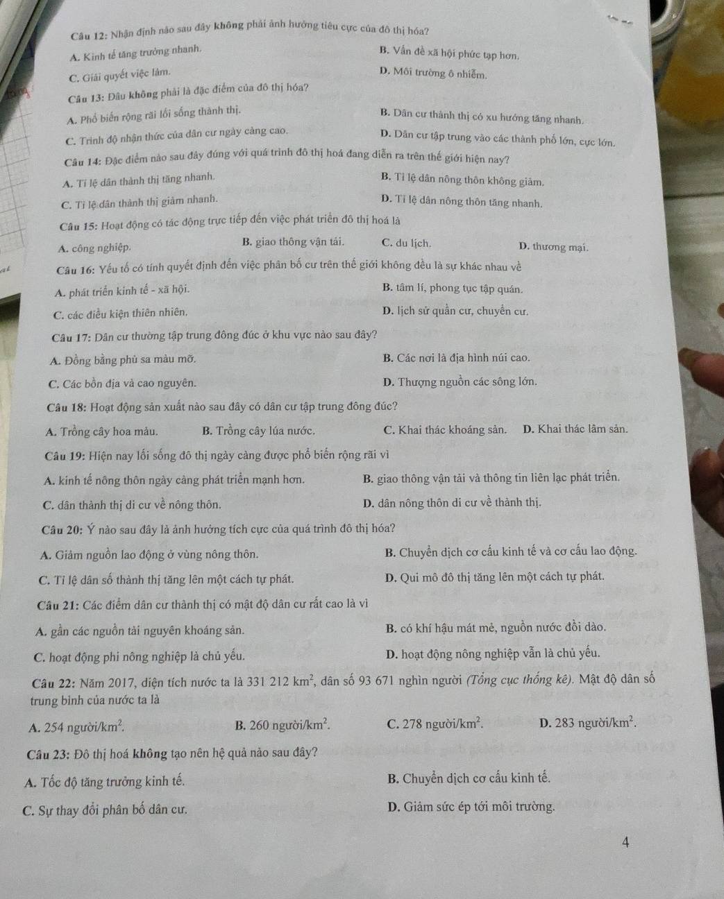 Nhận định nào sau đây không phải ảnh hưởng tiêu cực của đô thị hóa?
A. Kinh tế tăng trưởng nhanh, B. Vẫn đề xã hội phức tạp hơn.
C. Giải quyết việc lâm. D. Môi trường ô nhiễm.
Câu 13: Đâu không phải là đặc điểm của đô thị hóa?
A. Phổ biến rộng rãi lối sống thành thị. B. Dân cư thành thị có xu hướng tăng nhanh.
C. Trình độ nhận thức của dân cư ngày càng cao.
D. Dân cư tập trung vào các thành phố lớn, cực lớn.
Câu 14: Đặc điểm nào sau đây đúng với quá trình đô thị hoá đang diễn ra trên thế giới hiện nay?
A. Tí lệ dân thành thị tăng nhanh. B. Tỉ lệ dân nông thôn không giảm.
C. Tỉ lệ dân thành thị giảm nhanh. D. Tỉ lệ dân nông thôn tăng nhanh.
Câu 15: Hoạt động có tác động trực tiếp đến việc phát triển đô thị hoá là
A. công nghiệp. B. giao thông vận tải. C. du lịch. D. thương mại.
Câu 16: Yếu tố có tính quyết định đến việc phân bố cư trên thế giới không đều là sự khác nhau về
A. phát triển kinh tế - xã hội. B. tâm lí, phong tục tập quán.
C. các điều kiện thiên nhiên. D. lịch sử quần cư, chuyển cư.
Câu 17: Dân cư thường tập trung đông đúc ở khu vực nào sau đây?
A. Đồng bằng phủ sa màu mỡ. B. Các nơi là địa hình núi cao.
C. Các bồn địa và cao nguyên. D. Thượng nguồn các sông lớn.
Câu 18: Hoạt động sản xuất nào sau đây có dân cư tập trung đông đúc?
A. Trồng cây hoa mảu. B. Trồng cây lúa nước. C. Khai thác khoáng sản. D. Khai thác lâm sản.
Câu 19: Hiện nay lối sống đô thị ngày càng được phổ biến rộng rãi vì
A. kinh tế nông thôn ngày cảng phát triển mạnh hơn. B. giao thông vận tải và thông tin liên lạc phát triển.
C. dân thành thị di cư về nông thôn. D. dân nông thôn di cư về thành thị.
Câu 20: Ý nào sau đây là ảnh hưởng tích cực của quá trình đô thị hóa?
A. Giảm nguồn lao động ở vùng nông thôn. B. Chuyển dịch cơ cấu kinh tế và cơ cấu lao động.
C. Tỉ lệ dân số thành thị tăng lên một cách tự phát. D. Qui mô đô thị tăng lên một cách tự phát.
Câu 21: Các điểm dân cư thành thị có mật độ dân cư rất cao là vì
A. gần các nguồn tài nguyên khoáng sản. B. có khí hậu mát mẻ, nguồn nước đồi dào.
C. hoạt động phi nông nghiệp là chủ yếu. D. hoạt động nông nghiệp vẫn là chủ yếu.
Câu 22: Năm 2017, diện tích nước ta là 331212km^2 , dân số 93 671 nghìn người (Tổng cục thống kê). Mật độ dân số
trung bình của nước ta là
A. 254ngubi/km^2. B. 260nguroi/km^2. C. 278 người/ /km^2. D. 28 3non to ri/km^2.
Câu 23:Dhat 0 thị hoá không tạo nên hệ quả nào sau đây?
A. Tốc độ tăng trưởng kinh tế. B. Chuyển dịch cơ cấu kinh tế.
C. Sự thay đổi phân bố dân cư. D. Giảm sức ép tới môi trường.
4