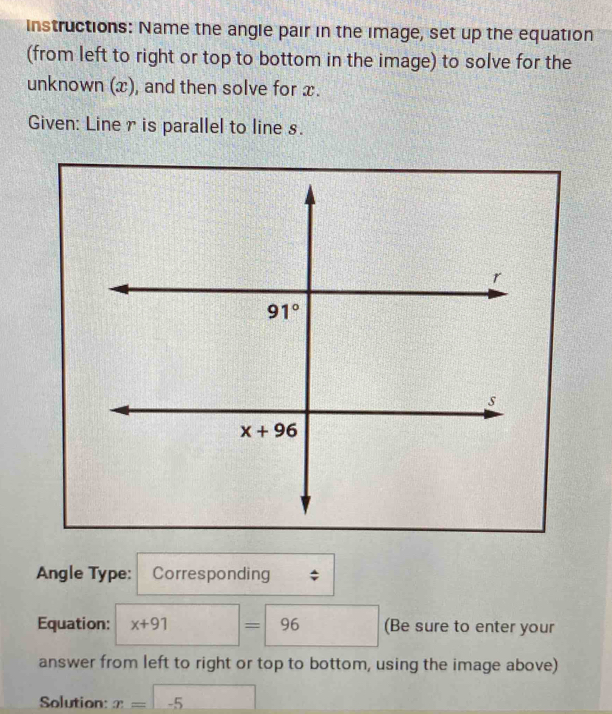 instructions: Name the angle pair in the image, set up the equation
(from left to right or top to bottom in the image) to solve for the
unknown (x), and then solve for x.
Given: Liner is parallel to line s.
Angle Type: Corresponding
Equation: x+91=96 (Be sure to enter your
answer from left to right or top to bottom, using the image above)
Solution: x=-5