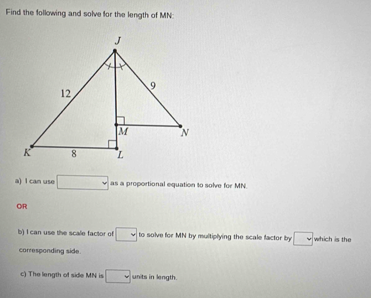 Find the following and solve for the length of MN : 
a) l can use □ as a proportional equation to solve for MN. 
OR 
b) I can use the scale factor of □ to solve for MN by multiplying the scale factor by v which is the 
corresponding side. 
c) The length of side MN is □ units in length.