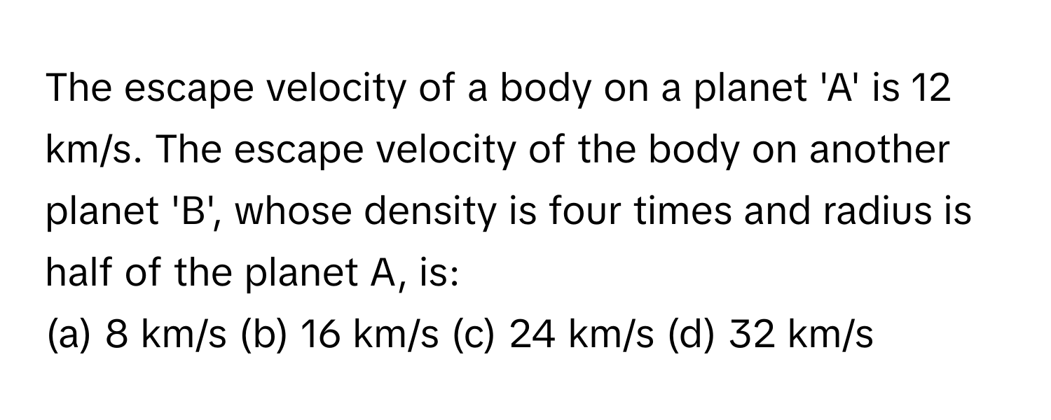 The escape velocity of a body on a planet 'A' is 12 km/s. The escape velocity of the body on another planet 'B', whose density is four times and radius is half of the planet A, is:
(a) 8 km/s (b) 16 km/s (c) 24 km/s (d) 32 km/s