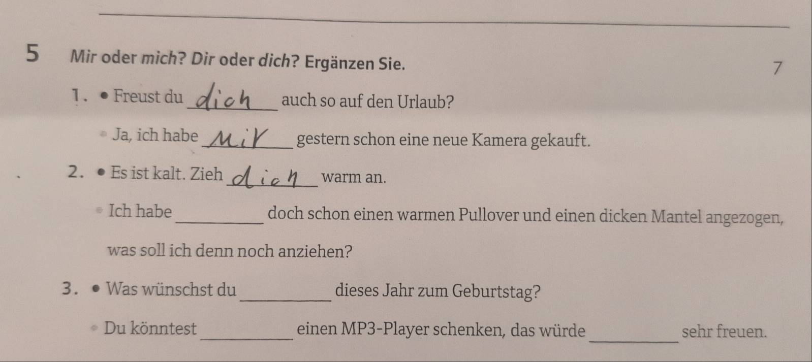 Mir oder mich? Dir oder dich? Ergänzen Sie. 
7 
1、● Freust du_ auch so auf den Urlaub? 
Ja, ich habe _gestern schon eine neue Kamera gekauft. 
_ 
2. ● Es ist kalt. Zieh warm an. 
Ich habe _doch schon einen warmen Pullover und einen dicken Mantel angezogen, 
was soll ich denn noch anziehen? 
3. ● Was wünschst du _dieses Jahr zum Geburtstag? 
_ 
Du könntest _einen MP3-Player schenken, das würde sehr freuen.