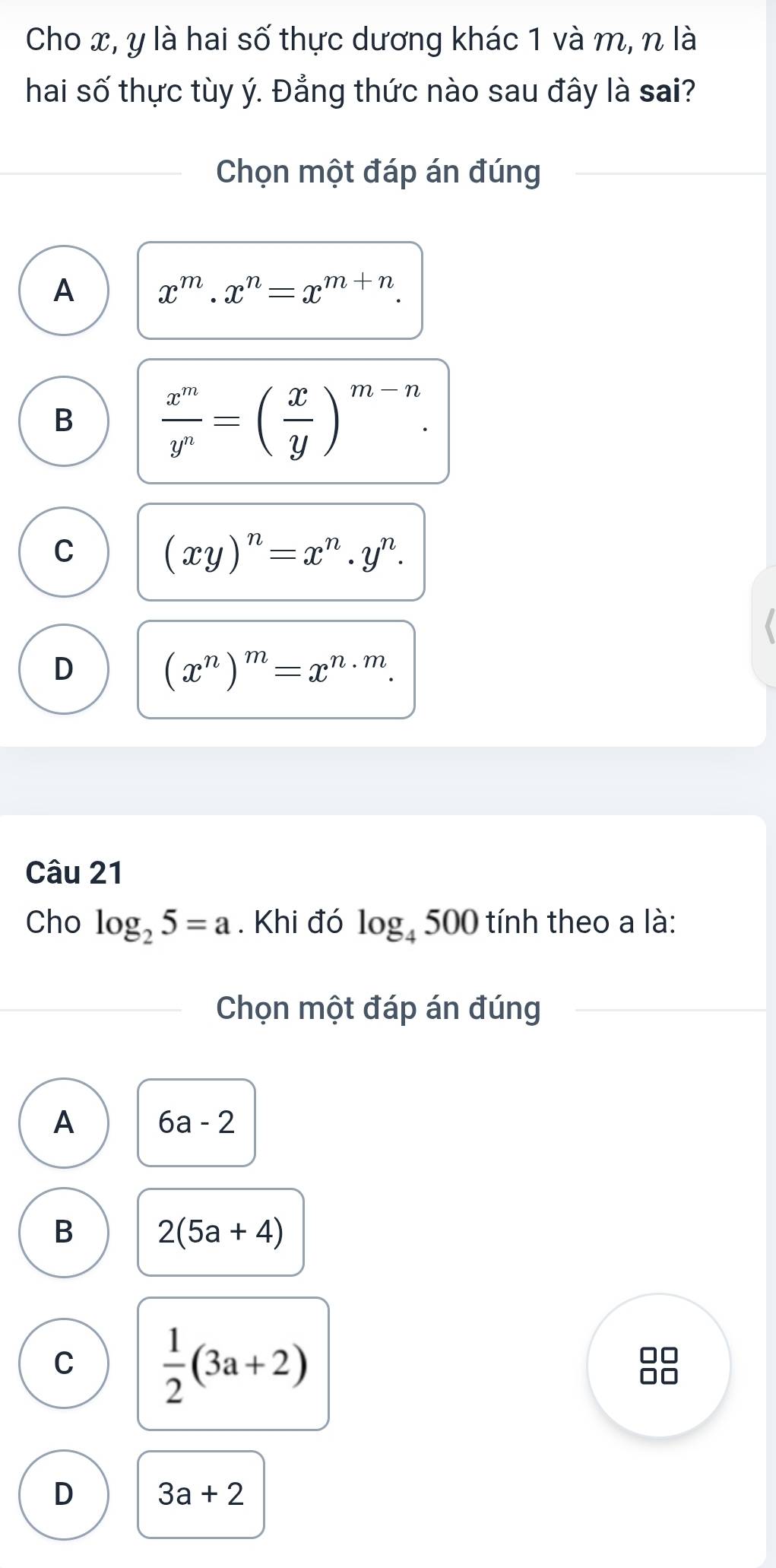 Cho x, y là hai số thực dương khác 1 và m, n là
hai số thực tùy ý. Đẳng thức nào sau đây là sai?
Chọn một đáp án đúng
A x^m.x^n=x^(m+n).
B  x^m/y^n =( x/y )^m-n.
C
(xy)^n=x^n.y^n.
D
(x^n)^m=x^(n· m). 
Câu 21
Cho log _25=a. Khi đó log _4500 tính theo a là:
Chọn một đáp án đúng
A 6a-2
B 2(5a+4)
C  1/2 (3a+2)
D 3a+2