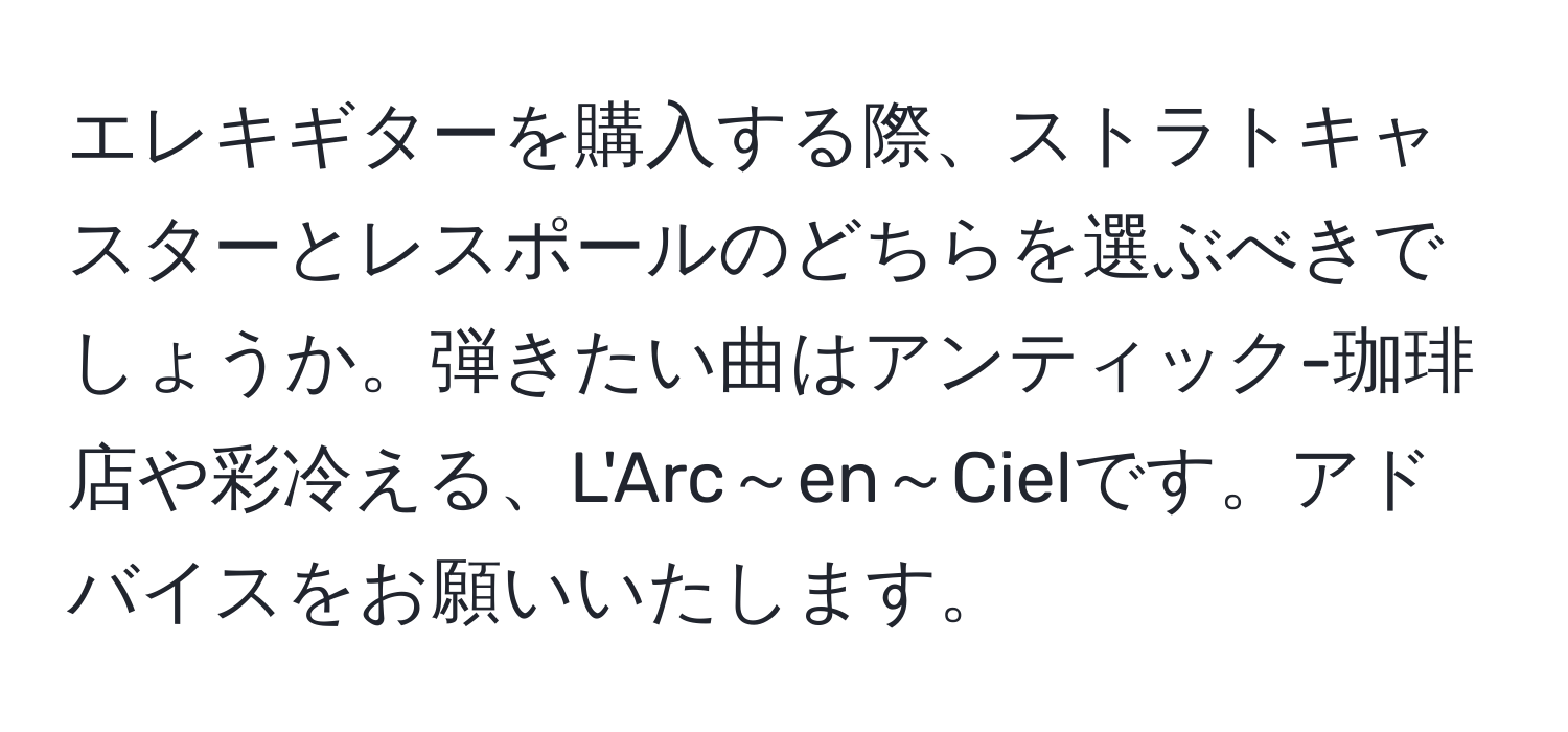 エレキギターを購入する際、ストラトキャスターとレスポールのどちらを選ぶべきでしょうか。弾きたい曲はアンティック-珈琲店や彩冷える、L'Arc～en～Cielです。アドバイスをお願いいたします。