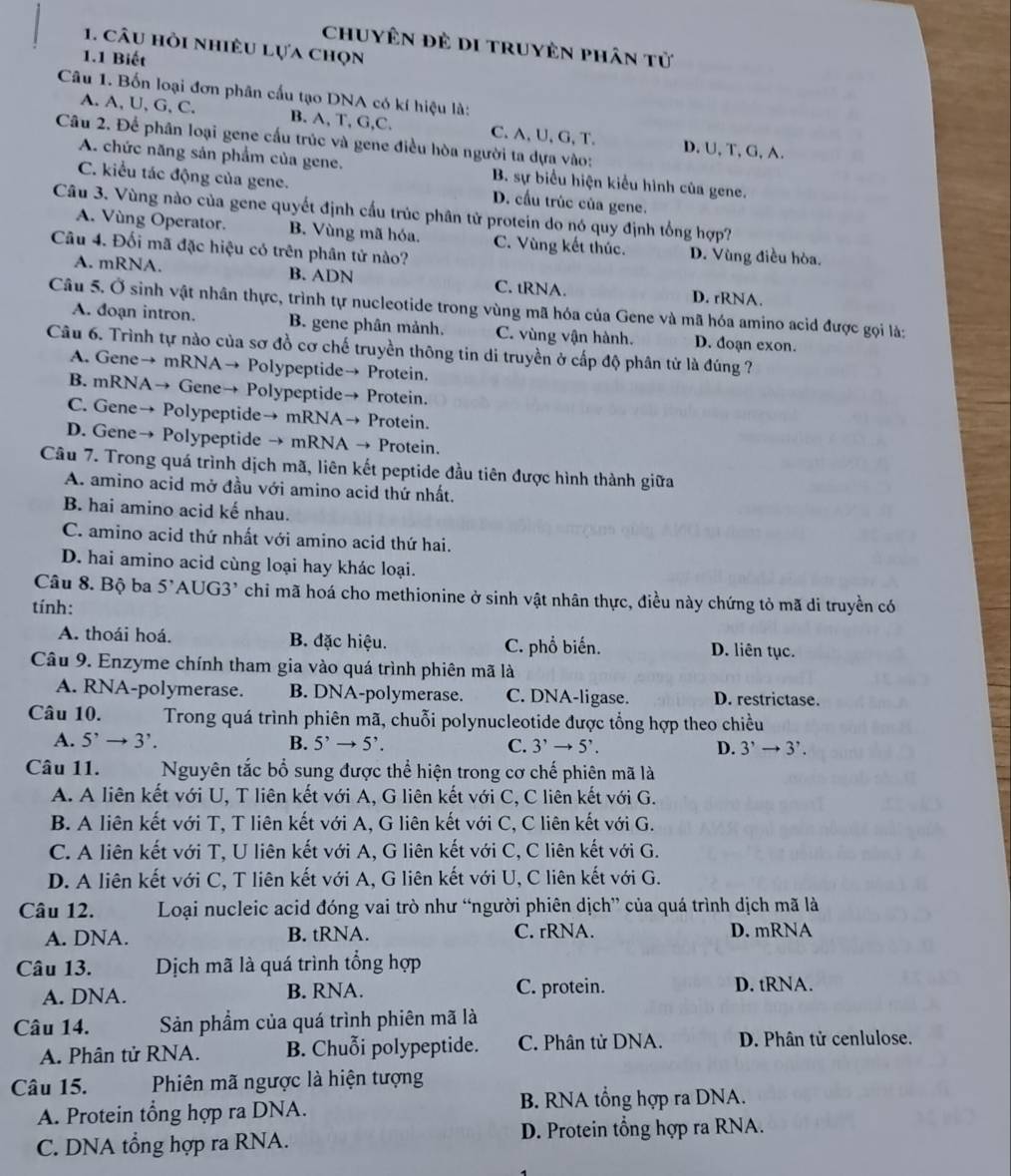 chuyên đẻ di truyên phân tử
1. câu hồi nhiều lựa chọn
1.1 Biết
Câu 1. Bốn loại đơn phân cấu tạo DNA có kí hiệu là:
A. A, U, G, C. B. A, T, G,C. C. A, U, G, T.
Câu 2. Để phân loại gene cấu trúc và gene điều hòa người ta dựa vào: D. U, T, G, A.
A. chức năng sản phẩm của gene. B. sự biểu hiện kiểu hình của gene.
C. kiểu tác động của gene. D. cầu trúc của gene.
Câu 3. Vùng nào của gene quyết định cấu trúc phân tử protein do nó quy định tổng hợp?
A. Vùng Operator. B. Vùng mã hóa. C. Vùng kết thúc. D. Vùng điều hòa.
Câu 4. Đối mã đặc hiệu có trên phân tử nào?
A. mRNA. B. ADN C. tRNA. D. rRNA.
Câu 5. Ở sinh vật nhân thực, trình tự nucleotide trong vùng mã hóa của Gene và mã hóa amino acid được gọi là:
A. doạn intron. B. gene phân mảnh. C. vùng vận hành. D. đoạn exon.
Câu 6. Trình tự nào của sơ đồ cơ chế truyền thông tin di truyền ở cấp độ phân tử là đúng ?
A. Gene→ mRNA→ Polypeptide→ Protein.
B. mRNA→ Gene→ Polypeptide→ Protein.
C. Gene→ Polypeptide→ mRNA→ Protein.
D. Gene→ Polypeptide → mRNA → Protein.
Câu 7. Trong quá trình dịch mã, liên kết peptide đầu tiên được hình thành giữa
A. amino acid mở đầu với amino acid thứ nhất.
B. hai amino acid kế nhau.
C. amino acid thứ nhất với amino acid thứ hai.
D. hai amino acid cùng loại hay khác loại.
Câu 8. Bộ ba 5'AUG3' chi mã hoá cho methionine ở sinh vật nhân thực, điều này chứng tỏ mã di truyền có
tính:
A. thoái hoá. B. đặc hiệu. C. phổ biến. D. liên tục.
Câu 9. Enzyme chính tham gia vào quá trình phiên mã là
A. RNA-polymerase. B. DNA-polymerase. C. DNA-ligase. D. restrictase.
Câu 10.  Trong quá trình phiên mã, chuỗi polynucleotide được tổng hợp theo chiều
A. 5^,to 3^,. B. 5^,to 5^,. C. 3^,to 5^,. D. 3^,to 3^,.
Câu 11. Nguyên tắc bổ sung được thể hiện trong cơ chế phiên mã là
A. A liên kết với U, T liên kết với A, G liên kết với C, C liên kết với G.
B. A liên kết với T, T liên kết với A, G liên kết với C, C liên kết với G.
C. A liên kết với T, U liên kết với A, G liên kết với C, C liên kết với G.
D. A liên kết với C, T liên kết với A, G liên kết với U, C liên kết với G.
Câu 12. Loại nucleic acid đóng vai trò như “người phiên dịch” của quá trình dịch mã là
A. DNA. B. tRNA. C. rRNA. D. mRNA
Câu 13. Dịch mã là quá trình tổng hợp
A. DNA. B. RNA. C. protein. D. tRNA.
Câu 14. Sản phẩm của quá trình phiên mã là
A. Phân tử RNA. B. Chuỗi polypeptide. C. Phân tử DNA. D. Phân tử cenlulose.
Câu 15. Phiên mã ngược là hiện tượng
A. Protein tổng hợp ra DNA. B. RNA tổng hợp ra DNA.
C. DNA tổng hợp ra RNA. D. Protein tổng hợp ra RNA.