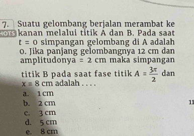 Suatu gelombang berjalan merambat ke
anan melalui titik A dan B. Pada saat
t=0 simpangan gelombang di A adalah
0. Jika panjang gelombangnya 12 cm dan
amplitudonya =2cm maka simpangan
titik B pada saat fase titik A= 3π /2  dan
x=8cm adalah . . . .
a. 1 cm
b. 2 cm 11
c. 3 cm
d. 5 cm
e. 8 cm