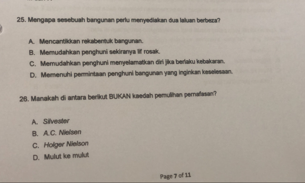 Mengapa sesebuah bangunan perlu menyediakan dua laluan berbeza?
A. Mencantikkan rekabentuk bangunan.
B. Memudahkan penghuni sekiranya lif rosak.
C. Memudahkan penghuni menyelamatkan diri jika berlaku kebakaran.
D. Memenuhi permintaan penghuni bangunan yang inginkan keselesaan.
26. Manakah di antara berikut BUKAN kaedah pemulihan pernafasan?
A. Silvester
B. A.C. Nielsen
C. Holger Nielson
D. Mulut ke mulut
Page 7 of 11