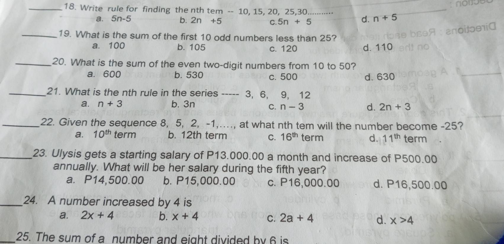 Write rule for finding the nth tem -- 10, 15, 20, 25, 30..........⋅
a. 5n-5 b. 2n+5 C. 5n+5
d. n+5
a
_19. What is the sum of the first 10 odd numbers less than 25?
a. 100 b. 105 c. 120 d. 110
_20. What is the sum of the even two-digit numbers from 10 to 50?
a. 600 b. 530 c. 500 d. 630
_21. What is the nth rule in the series ---- - 3, 6, 9, 12
a. n+3 b. 3n
C. n-3 d. 2n+3
_22. Given the sequence 8, 5, 2, -1,…, at what nth tem will the number become -25?
a. 10^(th) term b. 12th term 16^(th) term d. 11^(th) term
C.
_23. Ulysis gets a starting salary of P13.000.00 a month and increase of P500.00
annually. What will be her salary during the fifth year?
a. P14,500.00 b. P15,000.00 c. P16,000.00 d. P16,500.00
_24. A number increased by 4 is
a. 2x+4 b. x+4 2a+4
C.
d. x>4
_25. The sum of a number and eight divided by 6 is