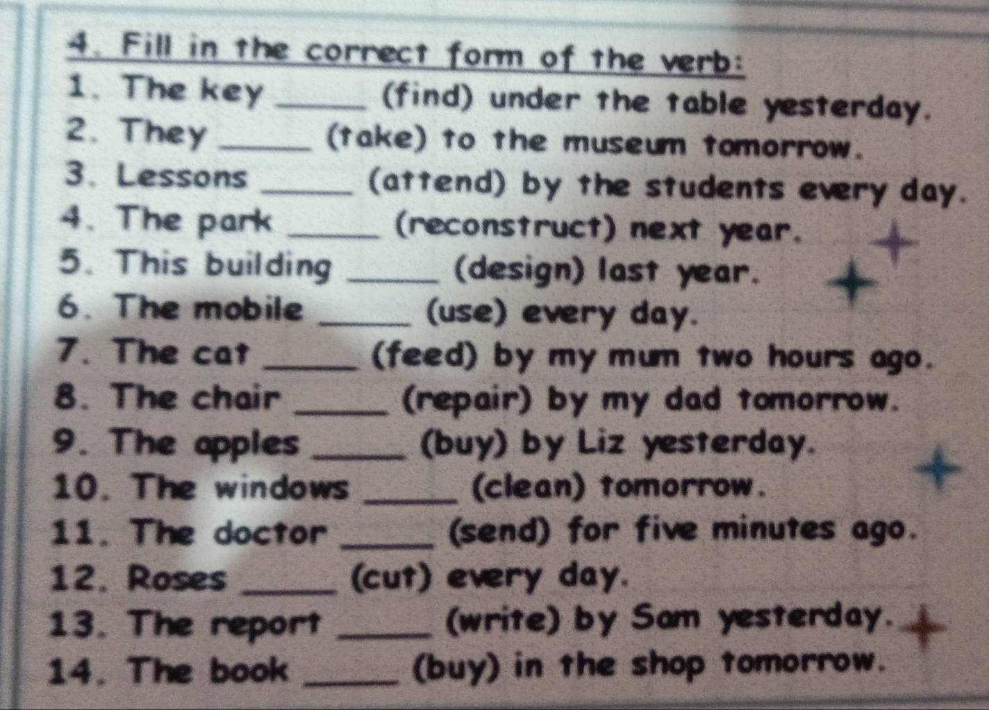 Fill in the correct form of the verb: 
1. The key _(find) under the table yesterday. 
2. They _(take) to the museum tomorrow. 
3. Lessons _(attend) by the students every day. 
4. The park _(reconstruct) next year. 
5. This building _(design) last year. 
6. The mobile _(use) every day. 
7. The cat _(feed) by my mum two hours ago. 
8. The chair _(repair) by my dad tomorrow. 
9. The apples _(buy) by Liz yesterday. 
10. The windows _(clean) tomorrow. 
11. The doctor _(send) for five minutes ago. 
12. Roses _(cut) every day. 
13. The report _(write) by Sam yesterday. 
14. The book _(buy) in the shop tomorrow.