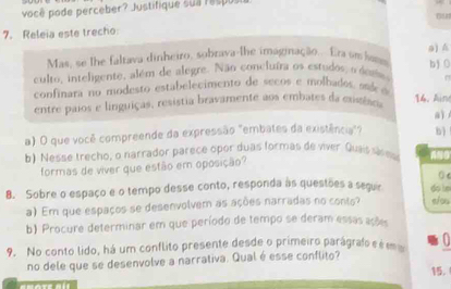 você pode perceber? Justifique sua respus 
7. Releia este trecho 0u 
Mas, se lhe faltava dinheiro, sobrava-lhe imaginação.. Era am hass a) 
b 0 
culto, inteligente, além de alegre. Não concluíra os estudos, o do ro n 
confinara no modesto estabelecimento de secos e molhados, ac ó 
entre paios e linguiças, resistia bravamente aos embates da mxissiaoa 
14. Ain 
aì 
a) O que você compreende da expressão "embates da existência"? b) 
b) Nesse trecho, o narrador parece opor duas formas de viver. Quais sres 
formas de viver que estão em oposição? 
0 e 
8. Sobre o espaço e o tempo desse conto, responda às questões a seguir do ln 
a) Em que espaços se desenvolvem as ações narradas no conts? e/ou 
b) Procure determinar em que período de tempo se deram essas ações 
9. No conto lido, há um conflito presente desde o primeiro parágrafo é é m 
no dele que se desenvolve a narrativa. Qual é esse conflito? 
15.