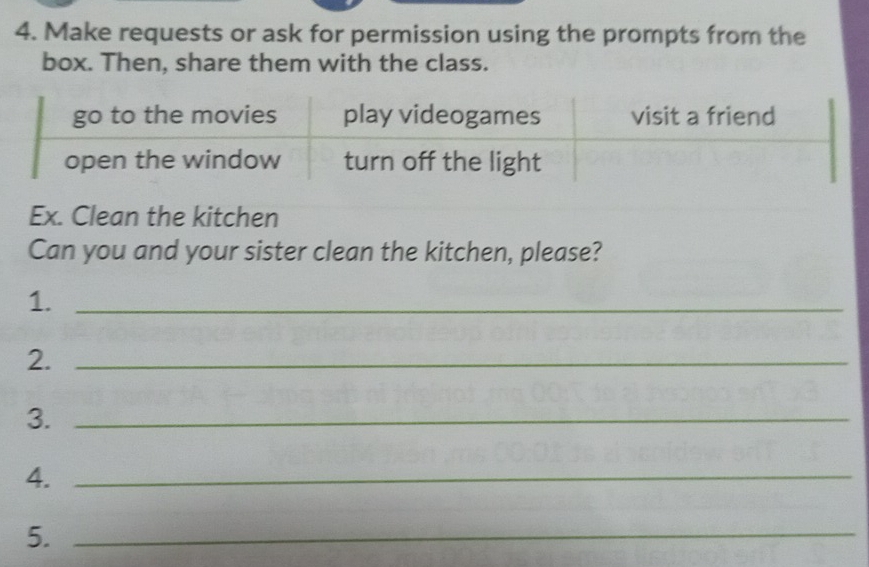 Make requests or ask for permission using the prompts from the 
box. Then, share them with the class. 
Ex. Clean the kitchen 
Can you and your sister clean the kitchen, please? 
1._ 
2._ 
3._ 
4._ 
5._