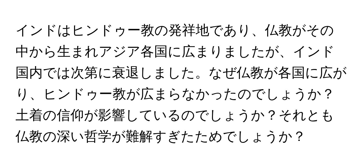 インドはヒンドゥー教の発祥地であり、仏教がその中から生まれアジア各国に広まりましたが、インド国内では次第に衰退しました。なぜ仏教が各国に広がり、ヒンドゥー教が広まらなかったのでしょうか？土着の信仰が影響しているのでしょうか？それとも仏教の深い哲学が難解すぎたためでしょうか？