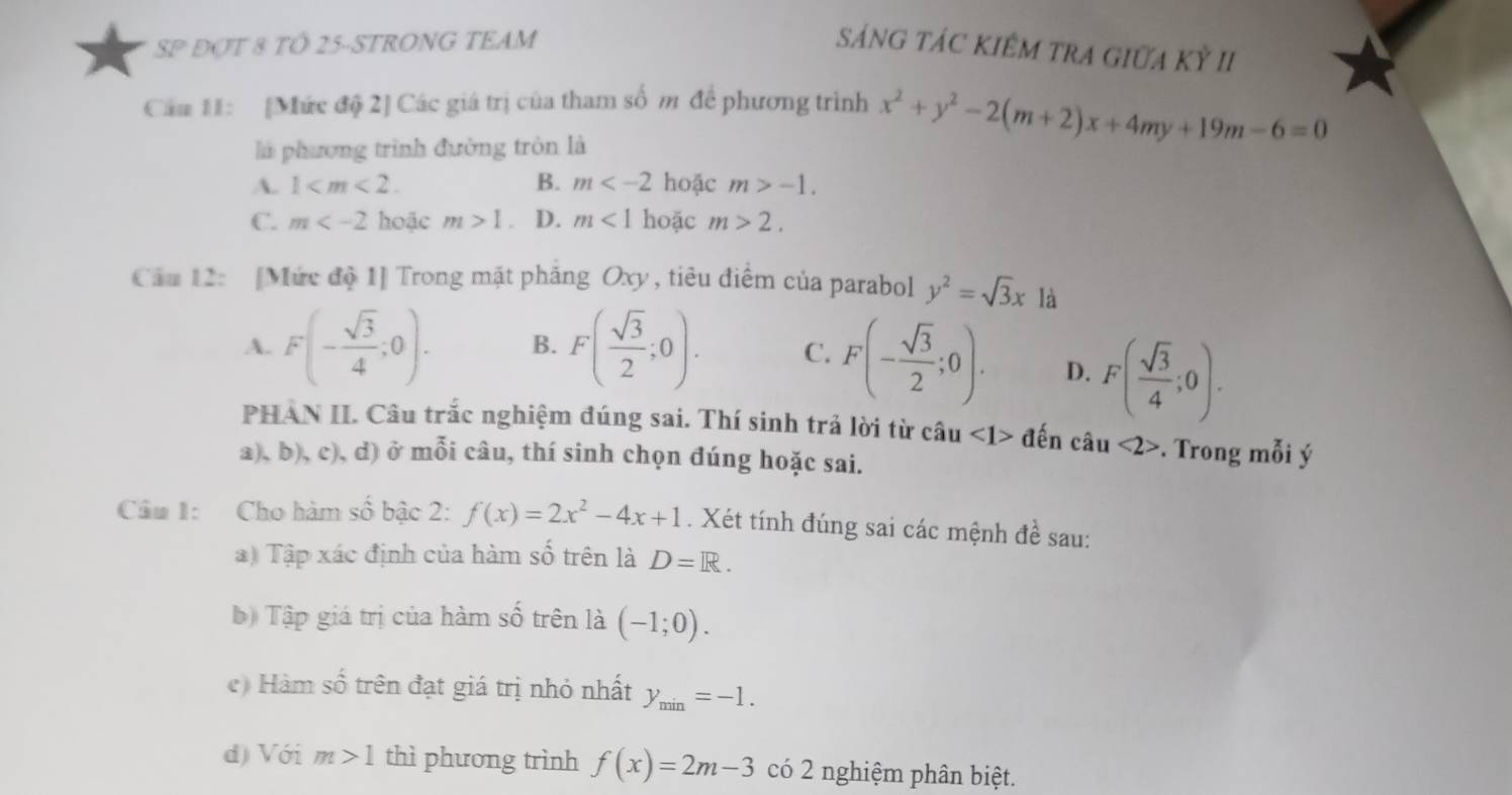 SP ĐợT 8 TÖ 25 -STRONG TEAM sáNG TÁC KIÊM TRA GIữA Kỳ II
Cầm 11: [Mức độ 2] Các giá trị của tham số m để phương trình x^2+y^2-2(m+2)x+4my+19m-6=0
là phương trình đường tròn là
A. 1 . B. m hoặc m>-1.
C. m hoặc m>1 D. m<1</tex> hoặc m>2. 
Cầu 12: [Mức độ 1] Trong mặt pháng Oxy , tiêu điểm của parabol y^2=sqrt(3)x là
A. F(- sqrt(3)/4 ;0). B. F( sqrt(3)/2 ;0). C. F(- sqrt(3)/2 ;0). D. F( sqrt(3)/4 ;0). 
PHAN II. Câu trắc nghiệm đúng sai. Thí sinh trả lời từ câu <1> đến câu <2>. Trong mỗi ý
a), b), c), d) ở mỗi câu, thí sinh chọn đúng hoặc sai.
Câu 1: Cho hàm shat o bậc 2: f(x)=2x^2-4x+1. Xét tính đúng sai các mệnh đề sau:
a) Tập xác định của hàm số trên là D=R. 
b) Tập giá trị của hàm số trên là (-1;0). 
c) Hàm số trên đạt giá trị nhỏ nhất y_min=-1. 
d) Với m>1 thì phương trình f(x)=2m-3 có 2 nghiệm phân biệt.