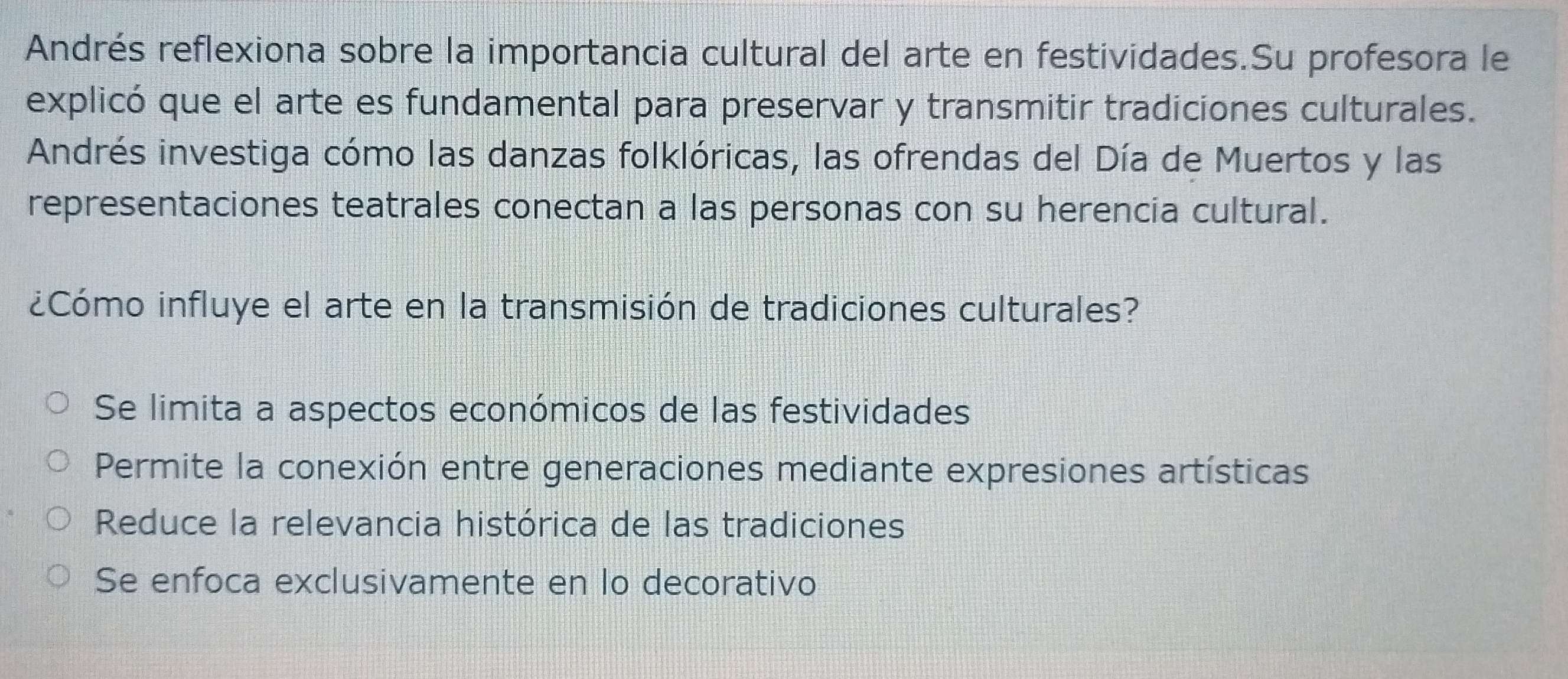 Andrés reflexiona sobre la importancia cultural del arte en festividades.Su profesora le
explicó que el arte es fundamental para preservar y transmitir tradiciones culturales.
Andrés investiga cómo las danzas folklóricas, las ofrendas del Día de Muertos y las
representaciones teatrales conectan a las personas con su herencia cultural.
¿Cómo influye el arte en la transmisión de tradiciones culturales?
Se limita a aspectos económicos de las festividades
Permite la conexión entre generaciones mediante expresiones artísticas
Reduce la relevancia histórica de las tradiciones
Se enfoca exclusivamente en lo decorativo