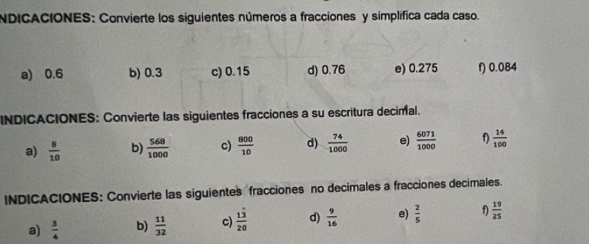 NDICACIONES: Convierte los siguientes números a fracciones y simplífica cada caso. 
a) 0.6 b) 0.3 c) 0.15 d) 0.76 e) 0.275 f) 0.084
INDICACIONES: Convierte las siguientes fracciones a su escritura decimal. 
a)  8/10  b)  568/1000  c)  800/10  d)  74/1000  e)  6071/1000  f  14/100 
INDICACIONES: Convierte las siguientes fracciones no decimales a fracciones decimales. 
a)  3/4   11/32  c)  13/20  d)  9/16  e)  2/5   19/25 
b)