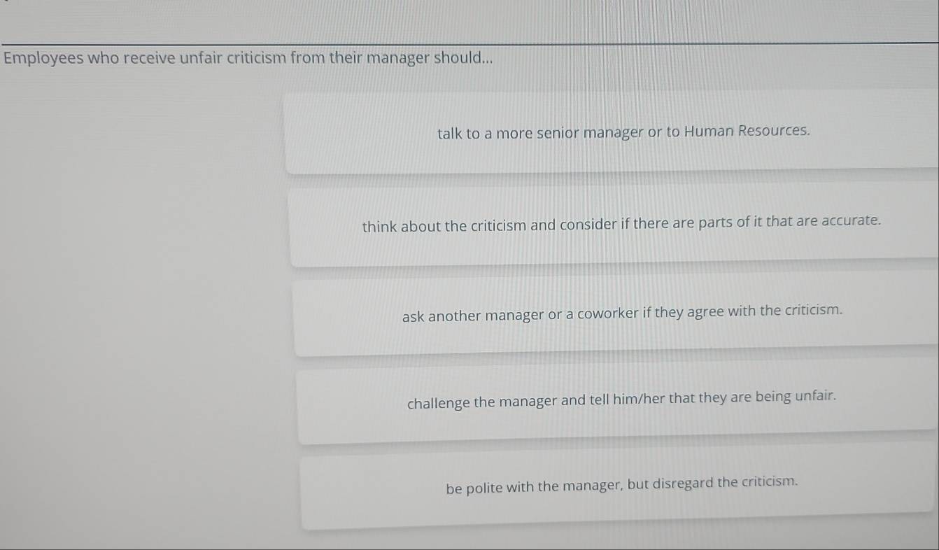 Employees who receive unfair criticism from their manager should...
talk to a more senior manager or to Human Resources.
think about the criticism and consider if there are parts of it that are accurate.
ask another manager or a coworker if they agree with the criticism.
challenge the manager and tell him/her that they are being unfair.
be polite with the manager, but disregard the criticism.