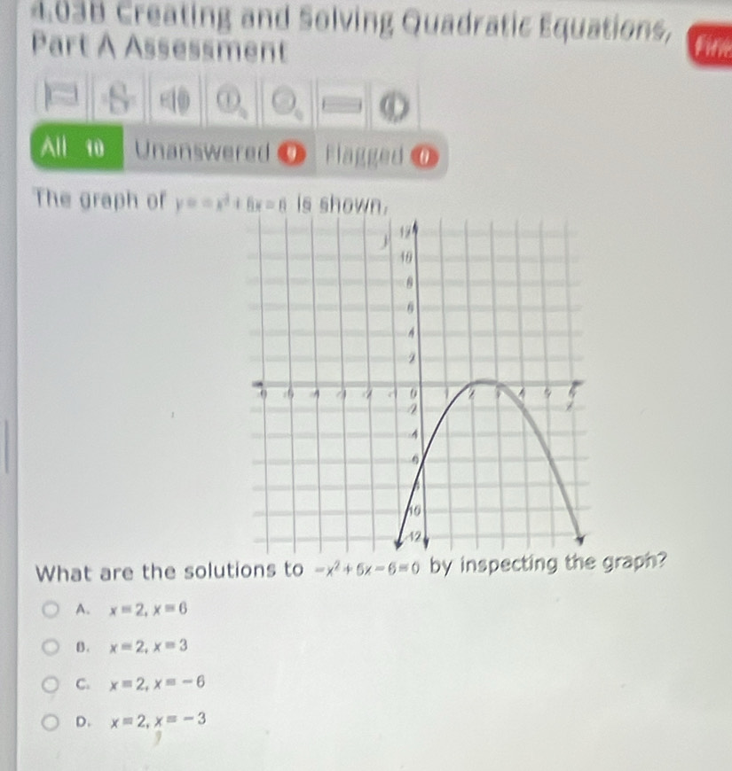 4038 Creating and Solving Quadratic Equations,
Part A Assessment File
s ①
All 10 Unanswered 9 Flagged ⑦
The graph of y=ax^2+6x=0 is shown.
What are the solutions to -x^2+5x-6=0 by inspecgraph?
A. x=2, x=6
B. x=2, x=3
C. x=2, x=-6
D. x=2, x=-3