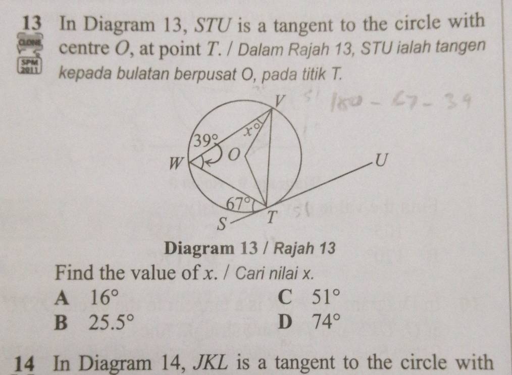 In Diagram 13, STU is a tangent to the circle with
CLOM centre O, at point T. / Dalam Rajah 13, STU ialah tangen
SPM
2011 kepada bulatan berpusat O, pada titik T.
Diagram 13 / Rajah 13
Find the value of x. / Cari nilai x.
A 16°
C 51°
B 25.5°
D 74°
14 In Diagram 14, JKL is a tangent to the circle with