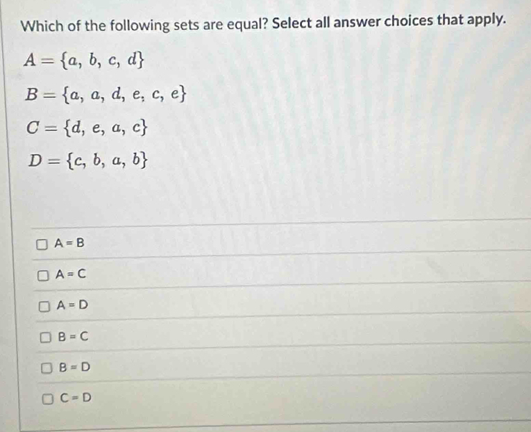 Which of the following sets are equal? Select all answer choices that apply.
A= a,b,c,d
B= a,a,d,e,c,e
C= d,e,a,c
D= c,b,a,b
A=B
A=C
A=D
B=C
B=D
C=D