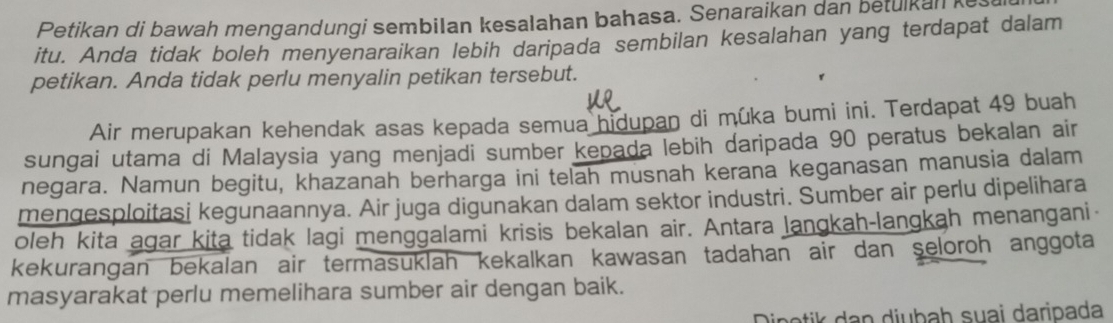 Petikan di bawah mengandungi sembilan kesalahan bahasa. Senaraikan dan betulkan kes 
itu. Anda tidak boleh menyenaraikan lebih daripada sembilan kesalahan yang terdapat dalam 
petikan. Anda tidak perlu menyalin petikan tersebut. 
Air merupakan kehendak asas kepada semua hidupan di mûka bumi ini. Terdapat 49 buah 
sungai utama di Malaysia yang menjadi sumber kepada lebih daripada 90 peratus bekalan air 
negara. Namun begitu, khazanah berharga ini telah musnah kerana keganasan manusia dalam 
mengesploitasi kegunaannya. Air juga digunakan dalam sektor industri. Sumber air perlu dipelihara 
oleh kita agar kita tidak lagi menggalami krisis bekalan air. Antara langkah-langkah menangani- 
kekurangan bekalan air termasuklah kekalkan kawasan tadahan air dan seloroh anggota 
masyarakat perlu memelihara sumber air dengan baik. 
Dipetik dan diubaḥ suai daripada