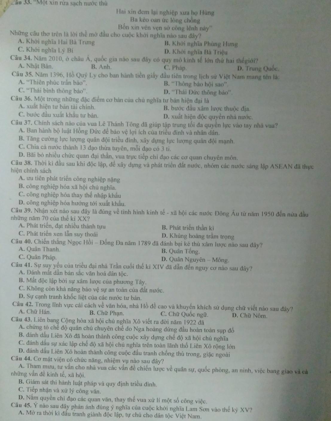 Cầu 33. ''Một xin rửa sạch nước thủ
Hai xin đem lại nghiệp xưa họ Hùng
Ba kèo oan ức lòng chồng
Bốn xin vên vẹn sở công lênh này''
Những câu thơ trên là lời thể mở đầu cho cuộc khởi nghĩa nào sau đây?
A. Khởi nghĩa Hai Bà Trưng B. Khởi nghĩa Phùng Hưng
C. Khởi nghĩa Lý Bí D. Khởi nghĩa Bà Triệu
Câu 34. Năm 2010, ở châu Á, quốc gia nào sau đây có quy mô kinh tế lớn thứ hai thếgiới?
A. Nhật Bản. B. Anh. C. Pháp.
D. Trung Quốc.
Câu 35. Năm 1396, Hồ Quý Ly cho ban hành tiền giấy đầu tiên trong lịch sử Việt Nam mang tên là:
A. “Thiên phúc trấn bảo”. B. “Thông bảo hội sao”
C. “Thái bình thông bảo”. D. “Thái Đức thông bảo”
Câu 36. Một trong những đặc điểm cơ bản của chủ nghĩa tư bản hiện đại là
A. xuất hiện tư bản tài chính. B. bước đầu xâm lược thuộc địa.
C. bước đầu xuất khẩu tư bản. D. xuất hiện độc quyền nhà nước.
Câu 37. Chính sách nào của vua Lê Thánh Tông đã giúp tập trung tối đa quyền lực vào tay nhà vua?
A. Ban hành bộ luật Hồng Đức để bảo vệ lợi ích của triều đình và nhân dân.
B. Tăng cường lực lượng quân đội triều đình, xây dựng lực lượng quân đội mạnh.
C. Chia cả nước thành 13 đạo thừa tuyên, mỗi đạo có 3 ti.
D. Bãi bỏ nhiều chức quan đại thần, vua trực tiếp chỉ đạo các cơ quan chuyên môn.
Câu 38. Thời kì đầu sau khi độc lập, để xây dựng và phát triển đất nước, nhóm các nước sáng lập ASEAN đã thực
hiện chính sách
A. ưu tiên phát triển công nghiệp nặng
B. công nghiệp hóa xã hội chủ nghĩa.
C. công nghiệp hóa thay thế nhập khẩu
D. công nghiệp hóa hướng tới xuất khẩu.
Câu 39. Nhận xét nào sau đây là đúng về tình hình kinh tế - xã hội các nước Đông Âu từ năm 1950 đến nửa đầu
những năm 70 của thế kỉ XX?
A. Phát triển, đạt nhiều thành tựu B. Phát triển thần kì
C. Phát triển xen lẫn suy thoái D. Khủng hoảng trầm trọng
Câu 40. Chiến thắng Ngọc Hồi - Đống Đa năm 1789 đã đánh bại kẻ thù xâm lược nào sau đây?
A. Quân Thanh. B. Quân Tổng.
C. Quân Pháp.  D. Quân Nguyên - Mông.
Câu 41. Sự suy yếu của triều đại nhà Trần cuối thế ki XIV đã dẫn đến nguy cơ nào sau đây?
A. Đánh mất dần bản sắc văn hoá dân tộc.
B. Mất độc lập bởi sự xâm lược của phương Tây.
C. Không còn khả năng bảo vệ sự an toàn của đất nước.
D. Sự cạnh tranh khốc liệt của các nước tư bản.
Câu 42. Trong lĩnh vực cải cách về văn hóa, nhà Hồ đề cao và khuyến khích sử dụng chữ viết nào sau đây?
A. Chữ Hán. B. Chữ Phạn. C. Chữ Quốc ngữ. D. Chữ Nôm.
Câu 43. Liên bang Cộng hòa xã hội chủ nghĩa Xô viết ra đời năm 1922 đã
A. chứng tỏ chế độ quân chủ chuyên chế do Nga hoàng dứng đầu hoàn toàn sụp đồ
B. đánh dấu Liên Xô đã hoàn thành công cuộc xây dựng chế độ xã hội chủ nghĩa
C. đánh dấu sự xác lập chế độ xã hội chủ nghĩa trên toàn lãnh thổ Liên Xô rộng lớn
D. đánh dấu Liên Xô hoàn thành công cuộc đấu tranh chống thù trong, giặc ngoài
Câu 44. Cơ mật viện có chức năng, nhiệm yụ nào sau dây?
A. Tham mưu, tư vấn cho nhà vua các vấn đề chiến lược về quân sự, quốc phòng, an ninh, việc bang giao và cả
những vẫn đề kinh tế, xã hội.
B. Giám sát thi hành luật pháp và quy định triều đình.
C. Tiếp nhận và xử lý công văn.
D. Nắm quyền chi đạo các quan văn, thay thế vua xử lí một số công việc.
Câu 45. Ý nào sau đây phản ánh đúng ý nghĩa của cuộc khởi nghĩa Lam Sơn vào thể kỷ XV?
A. Mở ra thời kì đấu tranh giành độc lập, tự chủ cho dân tộc Việt Nam.