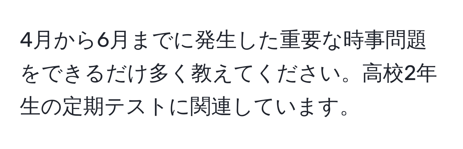 4月から6月までに発生した重要な時事問題をできるだけ多く教えてください。高校2年生の定期テストに関連しています。