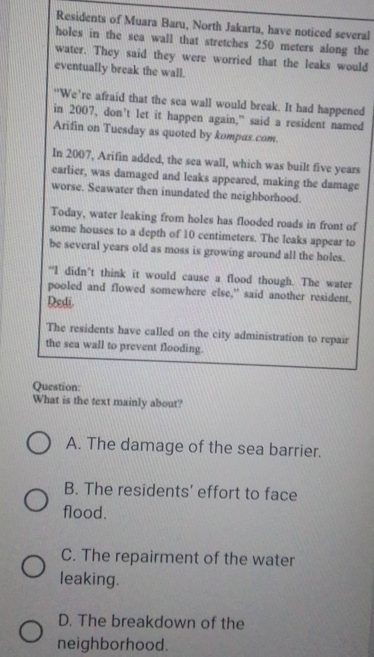 Residents of Muara Baru, North Jakarta, have noticed several
holes in the sea wall that stretches 250 meters along the
water. They said they were worried that the leaks would
eventually break the wall.
‘We’re afraid that the sea wall would break. It had happened
in 2007, don’t let it happen again,” said a resident named
Arifin on Tuesday as quoted by kompas.com.
In 2007, Arifin added, the sea wall, which was built five years
earlier, was damaged and leaks appeared, making the damage
worse. Seawater then inundated the neighborhood.
Today, water leaking from holes has flooded roads in front of
some houses to a depth of 10 centimeters. The leaks appear to
be several years old as moss is growing around all the holes.
“I didn’t think it would cause a flood though. The water
pooled and flowed somewhere else," said another resident,
Dedi
The residents have called on the city administration to repair
the sea wall to prevent flooding.
Question:
What is the text mainly about?
A. The damage of the sea barrier.
B. The residents’ effort to face
flood.
C. The repairment of the water
leaking.
D. The breakdown of the
neighborhood.