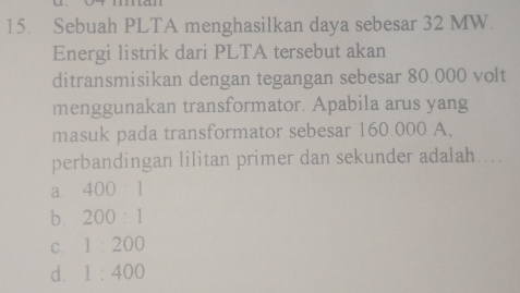 Sebuah PLTA menghasilkan daya sebesar 32 MW.
Energi listrik dari PLTA tersebut akan
ditransmisikan dengan tegangan sebesar 80.000 volt
menggunakan transformator. Apabila arus yang
masuk pada transformator sebesar 160.000 A,
perbandingan lilitan primer dan sekunder adalah....
a. 400:1
b. 200:1
C. 1:200
d. 1:400