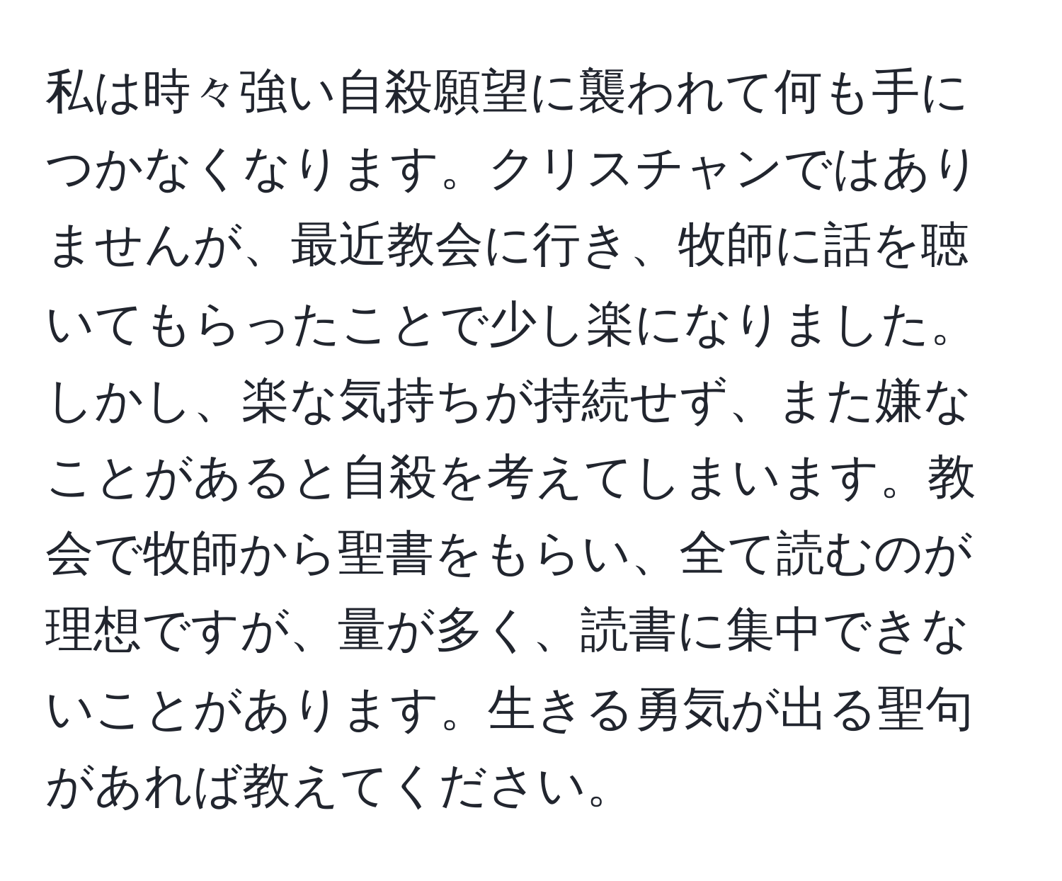 私は時々強い自殺願望に襲われて何も手につかなくなります。クリスチャンではありませんが、最近教会に行き、牧師に話を聴いてもらったことで少し楽になりました。しかし、楽な気持ちが持続せず、また嫌なことがあると自殺を考えてしまいます。教会で牧師から聖書をもらい、全て読むのが理想ですが、量が多く、読書に集中できないことがあります。生きる勇気が出る聖句があれば教えてください。