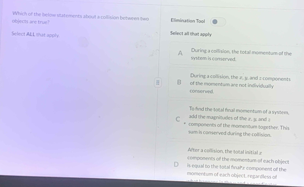 Which of the below statements about a collision between two Elimination Tool
objects are true?
Select ALL that apply.
Select all that apply
A During a collision, the total momentum of the
system is conserved.
During a collision, the æ, y, and = components
;: B of the momentum are not individually
conserved.
To find the total final momentum of a system.
C add the magnitudes of the ∞ , y. and :
components of the momentum together. This
sum is conserved during the collision.
After a collision, the total initial x
components of the momentum of each object
is equal to the total fınal æ component of the
momentum of each object, regardless of
h a h a