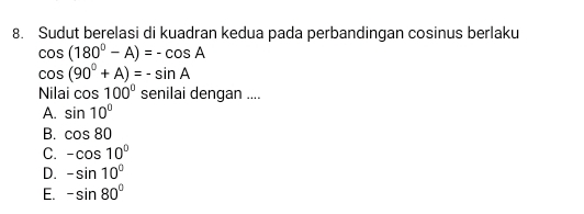 Sudut berelasi di kuadran kedua pada perbandingan cosinus berlaku
cos (180°-A)=-cos A
cos (90°+A)=-sin A
Nilai cos 100° senilai dengan ....
A. sin 10°
B. cos 80
C. -cos 10°
D. -sin 10°
E. -sin 80°