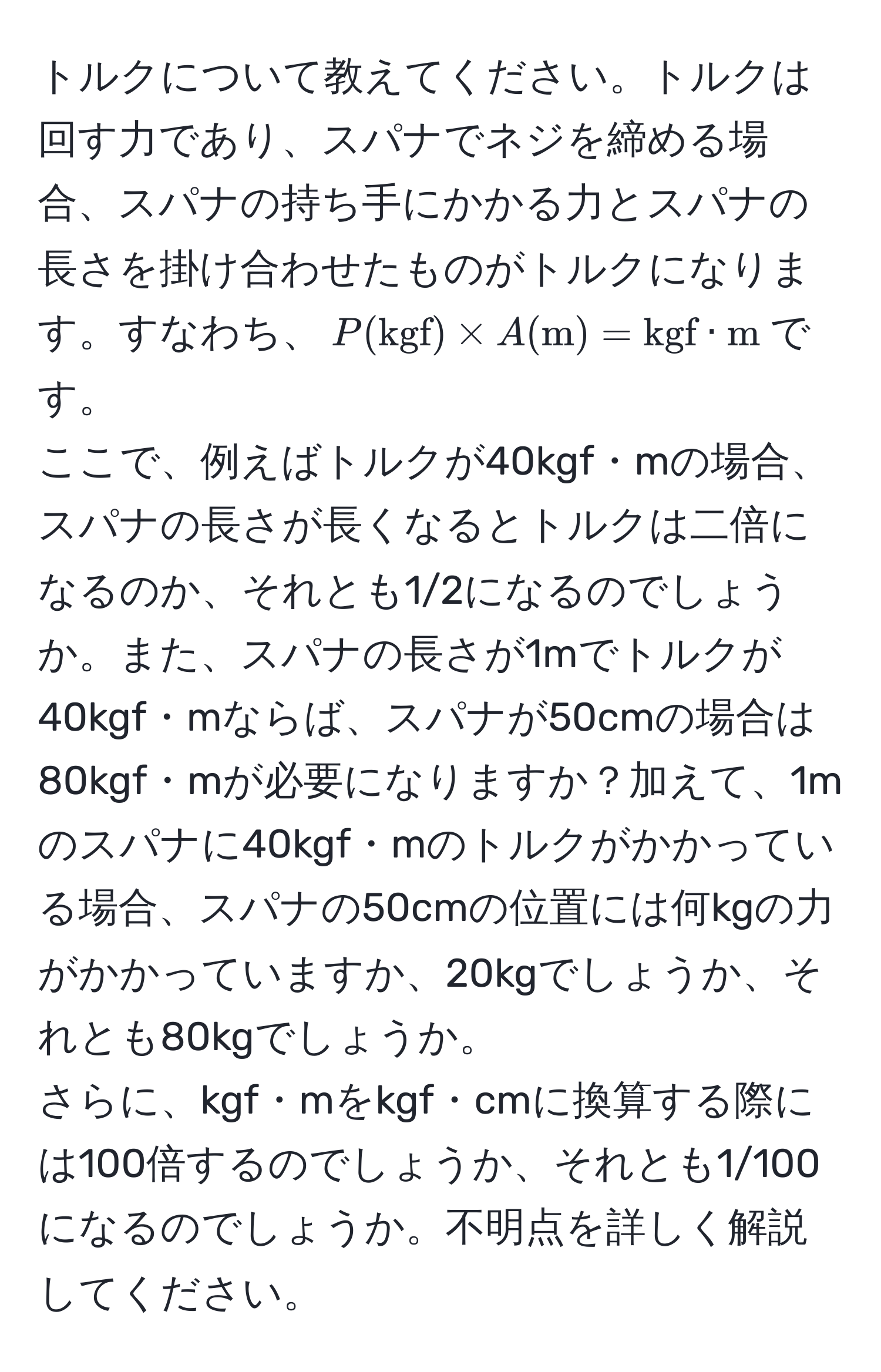 トルクについて教えてください。トルクは回す力であり、スパナでネジを締める場合、スパナの持ち手にかかる力とスパナの長さを掛け合わせたものがトルクになります。すなわち、$P(kgf) * A(m) = kgf · m$です。  
ここで、例えばトルクが40kgf・mの場合、スパナの長さが長くなるとトルクは二倍になるのか、それとも1/2になるのでしょうか。また、スパナの長さが1mでトルクが40kgf・mならば、スパナが50cmの場合は80kgf・mが必要になりますか？加えて、1mのスパナに40kgf・mのトルクがかかっている場合、スパナの50cmの位置には何kgの力がかかっていますか、20kgでしょうか、それとも80kgでしょうか。  
さらに、kgf・mをkgf・cmに換算する際には100倍するのでしょうか、それとも1/100になるのでしょうか。不明点を詳しく解説してください。