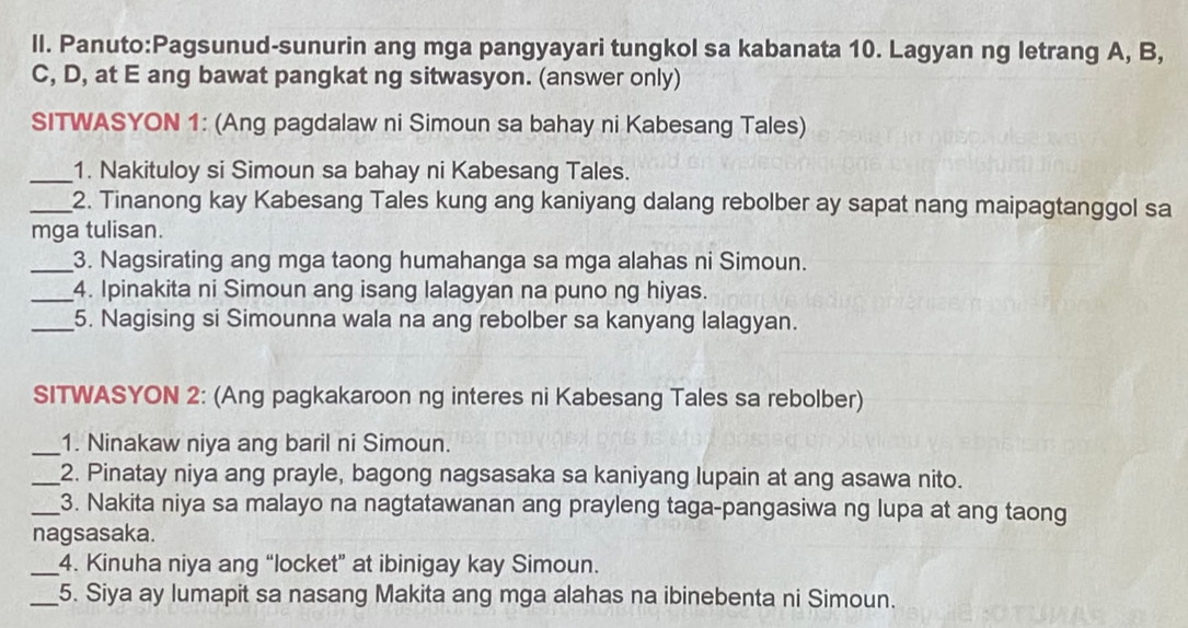 ang mga pangyayari tungkol sa kabanata 10. Lagyan ng letrang A, B, 
C, D, at E ang bawat pangkat ng sitwasyon. (answer only) 
SITWASYON 1: (Ang pagdalaw ni Simoun sa bahay ni Kabesang Tales) 
_1. Nakituloy si Simoun sa bahay ni Kabesang Tales. 
_2. Tinanong kay Kabesang Tales kung ang kaniyang dalang rebolber ay sapat nang maipagtanggol sa 
mga tulisan. 
_3. Nagsirating ang mga taong humahanga sa mga alahas ni Simoun. 
_4. Ipinakita ni Simoun ang isang lalagyan na puno ng hiyas. 
_5. Nagising si Simounna wala na ang rebolber sa kanyang lalagyan. 
SITWASYON 2: (Ang pagkakaroon ng interes ni Kabesang Tales sa rebolber) 
_1. Ninakaw niya ang baril ni Simoun. 
_2. Pinatay niya ang prayle, bagong nagsasaka sa kaniyang lupain at ang asawa nito. 
_3. Nakita niya sa malayo na nagtatawanan ang prayleng taga-pangasiwa ng lupa at ang taong 
nagsasaka. 
_4. Kinuha niya ang “locket” at ibinigay kay Simoun. 
_5. Siya ay lumapit sa nasang Makita ang mga alahas na ibinebenta ni Simoun.