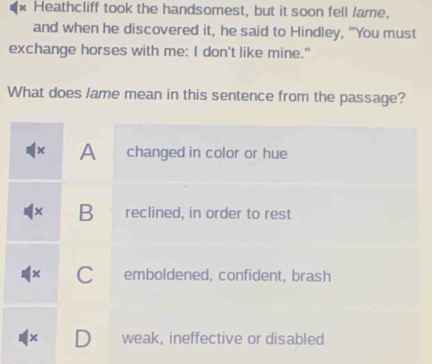 Heathcliff took the handsomest, but it soon fell /ame,
and when he discovered it, he said to Hindley, "You must
exchange horses with me: I don't like mine."
What does lame mean in this sentence from the passage?
x A changed in color or hue
x B reclined, in order to rest
x C emboldened, confident, brash
x weak, ineffective or disabled