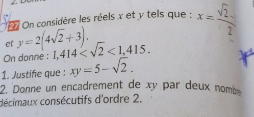 On considère les réels x et y tels que : x= sqrt(2)/2 
et y=2(4sqrt(2)+3). 
On donne : 1,414 <1,415. 
1. Justifie que : xy=5-sqrt(2). 
2. Donne un encadrement de xy par deux nombre 
décimaux consécutifs d'ordre 2.