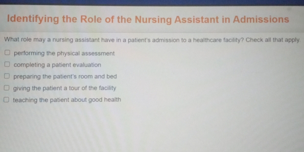 Identifying the Role of the Nursing Assistant in Admissions
What role may a nursing assistant have in a patient's admission to a healthcare facility? Check all that apply.
performing the physical assessment
completing a patient evaluation
preparing the patient's room and bed
giving the patient a tour of the facility
teaching the patient about good health