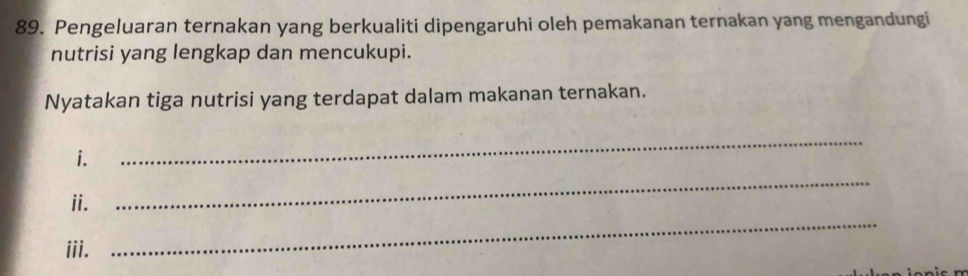 Pengeluaran ternakan yang berkualiti dipengaruhi oleh pemakanan ternakan yang mengandungi 
nutrisi yang lengkap dan mencukupi. 
Nyatakan tiga nutrisi yang terdapat dalam makanan ternakan. 
_ 
i. 
_ 
ii. 
iii. 
_