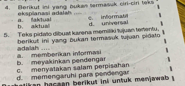 Berikut ini yang bukan termasuk ciri-ciri teks
eksplanasi adalah ....
a. faktual c. informatif
b. aktual d. universal
5. Teks pidato dibuat karena memiliki tujuan tertentu,
berikut ini yang bukan termasuk tujuan pidato
adalah …
a. memberikan informasi
b. meyakinkan pendengar
c. menyatakan salam perpisahan
d. memengaruhi para pendengar
ntikan hacaan berikut ini untuk menjawab . B