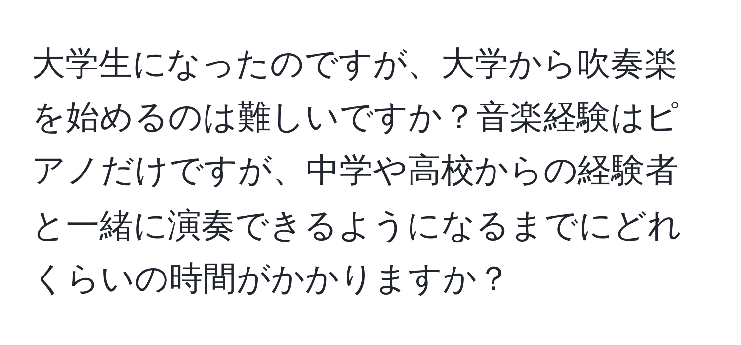 大学生になったのですが、大学から吹奏楽を始めるのは難しいですか？音楽経験はピアノだけですが、中学や高校からの経験者と一緒に演奏できるようになるまでにどれくらいの時間がかかりますか？