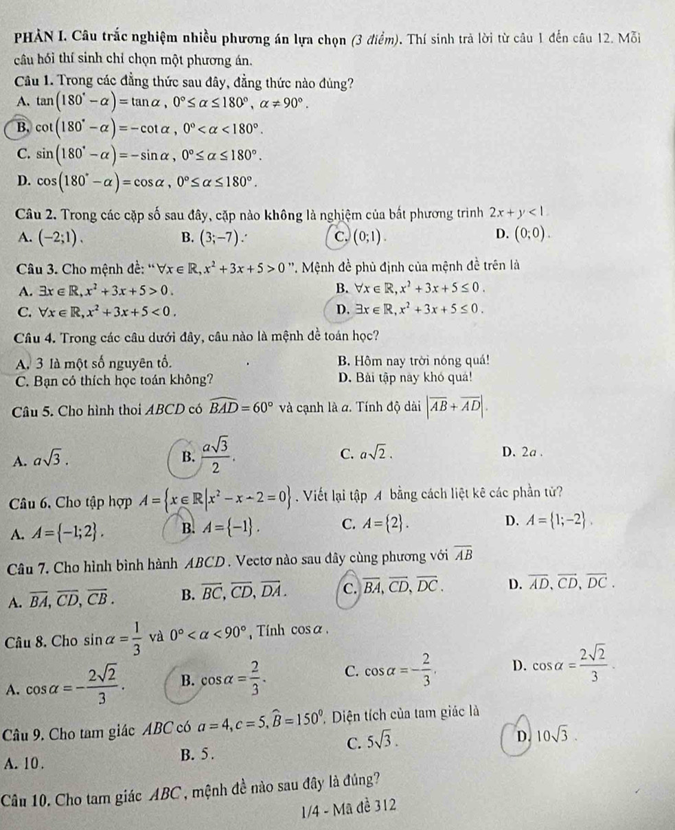 PHẢN I. Câu trắc nghiệm nhiều phương án lựa chọn (3 điểm). Thí sinh trả lời từ câu 1 đến câu 12. Mỗi
câu hồi thí sinh chỉ chọn một phương án.
Cầu 1. Trong các đẳng thức sau đây, đẳng thức nào đúng?
A. tan (180°-alpha )=tan alpha ,0°≤ alpha ≤ 180°,alpha != 90°.
B. cot (180°-alpha )=-cot alpha ,0° <180°.
C. sin (180°-alpha )=-sin alpha ,0°≤ alpha ≤ 180°.
D. cos (180°-alpha )=cos alpha ,0°≤ alpha ≤ 180°.
Câu 2. Trong các cặp số sau đây, cặp nào không là nghiệm của bất phương trình 2x+y<1</tex>
D.
A. (-2;1). B. (3;-7). c. (0;1). (0;0).
Câu 3. Cho mệnh đề: '' forall x∈ R,x^2+3x+5>0 ''. Mệnh đề phủ định của mệnh đề trên là
A. exists x∈ R,x^2+3x+5>0.
B. forall x∈ R,x^2+3x+5≤ 0.
C. forall x∈ R,x^2+3x+5<0, D. exists x∈ R,x^2+3x+5≤ 0.
Câu 4. Trong các câu dưới đây, câu nào là mệnh dề toán học?
A. 3 là một số nguyên tổ. B. Hôm nay trời nóng quá!
C. Bạn có thích học toán không? D. Bài tập này khó quả!
Câu 5. Cho hình thoi ABCD có widehat BAD=60° và cạnh là a. Tính độ dài |overline AB+overline AD|.
C. asqrt(2).
A. asqrt(3). B.  asqrt(3)/2 . D. 2a .
Câu 6. Cho tập hợp A= x∈ R|x^2-x-2=0. Viết lại tập A bằng cách liệt kê các phần tử?
B. A= -1 . C. A= 2 . D.
A. A= -1;2 . A= 1;-2 .
Câu 7. Cho hình bình hành ABCD . Vectơ nào sau đây cùng phương với overline AB
A. overline BA,overline CD,overline CB. B. overline BC,overline CD,overline DA. c. overline BA,overline CD,overline DC. D. overline AD,overline CD,overline DC.
Câu 8. Cho sin alpha = 1/3  và 0° <90° , Tính cos alpha ,
A. cos alpha =- 2sqrt(2)/3 . B. cos alpha = 2/3 . C. cos alpha =- 2/3 . D. cos alpha = 2sqrt(2)/3 .
Câu 9. Cho tam giác ABC có a=4,c=5,widehat B=150^0. ' Diện tích của tam giác là
C. 5sqrt(3).
A. 10 . B. 5. D. 10sqrt(3).
Câu 10. Cho tam giác ABC , mệnh đề nào sau đây là đúng?
1/4 - Mã đề 312