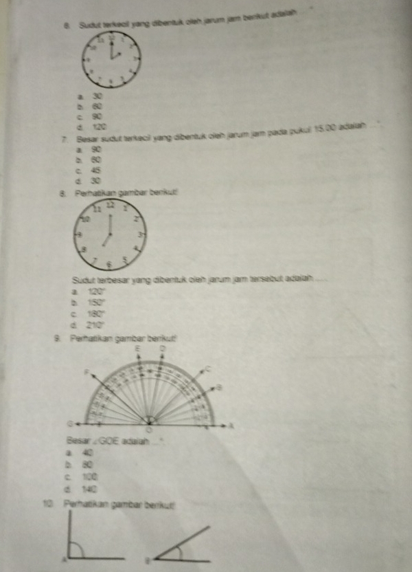 Sudut terkecil yang dibentuk oleh jarum jam berrkut adalah
a. 30
b 60
c 90
d 120
7. Besar sudut terkecii yang dibentuk oleh jarum jar pada pukul 15.00 adaiah
a 90
b 60
c. 45
d 30
8. Perhatikan gambar benkut!
Sudut terbesar yang dibentuk oieh jarum jam tersebut adaiah
a 120°
b 150°
c 180°
d 210°
B. Perhatikan gambar berikut!

,
8
Besar ∠ GOE adaiah
a 40
b 80
C. 100
d 140
10 Perhatikan gambar berkut