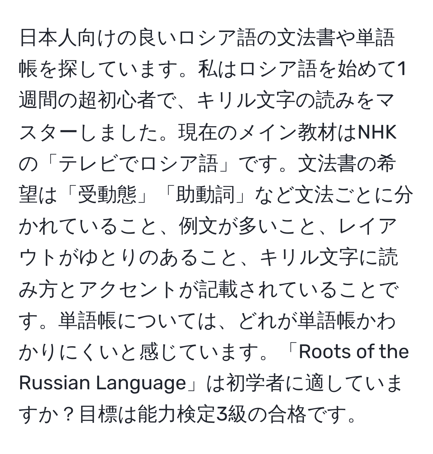 日本人向けの良いロシア語の文法書や単語帳を探しています。私はロシア語を始めて1週間の超初心者で、キリル文字の読みをマスターしました。現在のメイン教材はNHKの「テレビでロシア語」です。文法書の希望は「受動態」「助動詞」など文法ごとに分かれていること、例文が多いこと、レイアウトがゆとりのあること、キリル文字に読み方とアクセントが記載されていることです。単語帳については、どれが単語帳かわかりにくいと感じています。「Roots of the Russian Language」は初学者に適していますか？目標は能力検定3級の合格です。