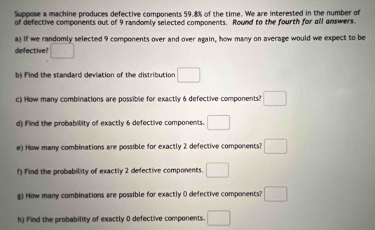 Suppose a machine produces defective components 59.8% of the time. We are interested in the number of 
of defective components out of 9 randomly selected components. Round to the fourth for all answers. 
a) If we randomly selected 9 components over and over again, how many on average would we expect to be 
defective? □ 
b) Find the standard deviation of the distribution □ 
c) How many combinations are possible for exactly 6 defective components? □ □ 
d) Find the probability of exactly 6 defective components. □ 
e) How many combinations are possible for exactly 2 defective components? □ 
f) Find the probability of exactly 2 defective components. □ 
g) How many combinations are possible for exactly 0 defective components? □ 
h) Find the probability of exactly 0 defective components. □