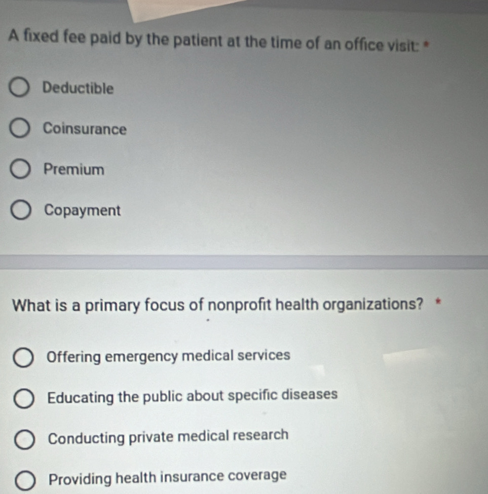 A fixed fee paid by the patient at the time of an office visit: *
Deductible
Coinsurance
Premium
Copayment
What is a primary focus of nonprofit health organizations? *
Offering emergency medical services
Educating the public about specific diseases
Conducting private medical research
Providing health insurance coverage