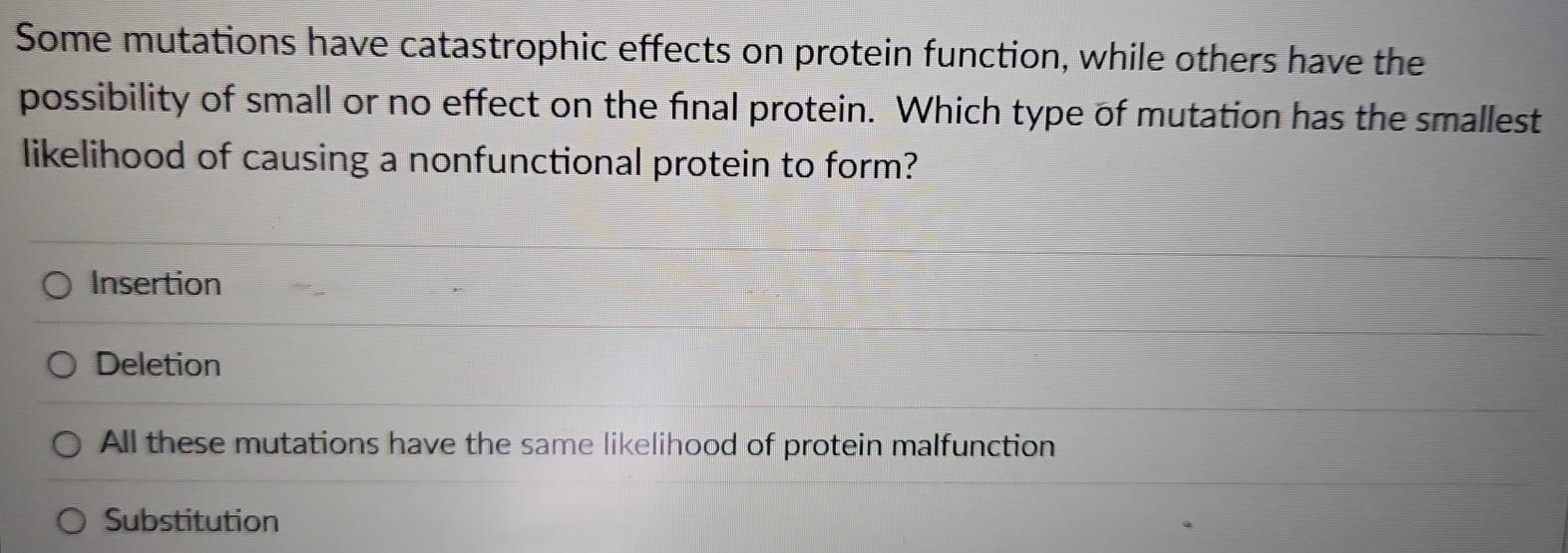 Some mutations have catastrophic effects on protein function, while others have the
possibility of small or no effect on the final protein. Which type of mutation has the smallest
likelihood of causing a nonfunctional protein to form?
Insertion
Deletion
All these mutations have the same likelihood of protein malfunction
Substitution