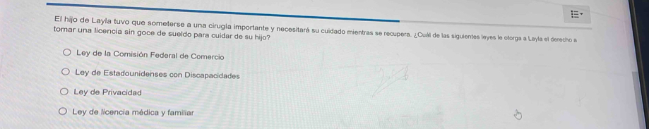 El hijo de Layla tuvo que someterse a una cirugía importante y necesitará su cuidado mientras se recupera. ¿Cuál de las siguientes leyes le otorga a Layla el derecho a
tomar una licencia sin goce de sueldo para cuidar de su hijo?
Ley de la Comisión Federal de Comercio
Ley de Estadounidenses con Discapacidades
Ley de Privacidad
Ley de licencia médica y familiar