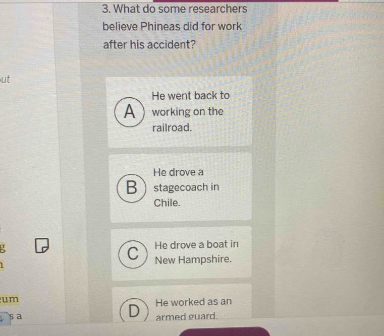 What do some researchers
believe Phineas did for work
after his accident?
ut
He went back to
A working on the
railroad.
He drove a
Bstagecoach in
Chile.
: He drove a boat in
C New Hampshire.
um
D He worked as an
sa armed guard.