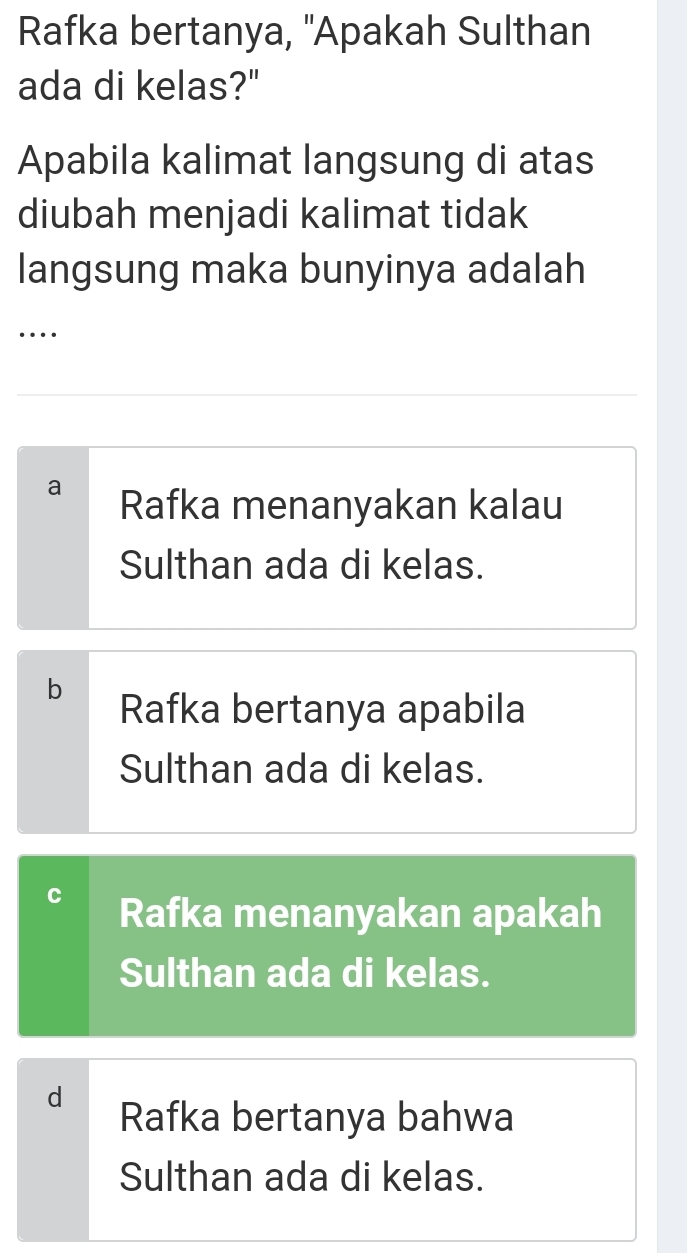 Rafka bertanya, ''Apakah Sulthan
ada di kelas?"
Apabila kalimat langsung di atas
diubah menjadi kalimat tidak
langsung maka bunyinya adalah
….
a Rafka menanyakan kalau
Sulthan ada di kelas.
b
Rafka bertanya apabila
Sulthan ada di kelas.
Rafka menanyakan apakah
Sulthan ada di kelas.
d Rafka bertanya bahwa
Sulthan ada di kelas.