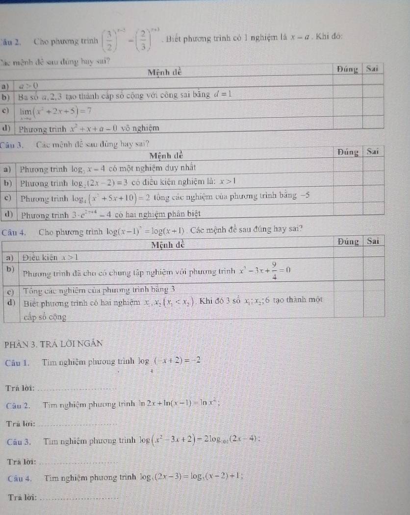 Cầu 2. Cho phương trình ( 3/2 )^x-5-( 2/3 )^x+3 Biết phương trình có 1 nghiệm là x-a. Khi đô:
C
a
b
c
d
C
Cnh đề sau đúng hay sai?
PHAN 3. TRA LờI NGÁn
Câu 1. Tìm nghiệm phương trình log _4(-x+2)=-2
Trà lời:_
Câu 2. Tim nghiệm phương trình ln 2x+ln (x-1)=ln x^2;
Trả lời:_
âu 3. Tìm nghiệm phương trình log (x^2-3x+2)=2log _101(2x-4)
Trã lời:_
Câu 4. Tìm nghiệm phương trình log _3(2x-3)=log _3(x-2)+1
Trả lời:_